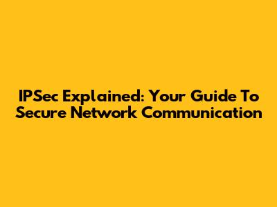 IPSec Explained: Your Guide To Secure Network Communication