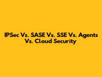IPSec Vs. SASE Vs. SSE Vs. Agents Vs. Cloud Security