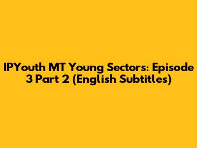 IPYouth MT Young Sectors: Episode 3 Part 2 (English Subtitles)