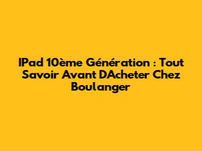 IPad 10ème Génération : Tout Savoir Avant D'Acheter Chez Boulanger