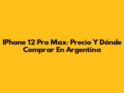 IPhone 12 Pro Max: Precio Y Dónde Comprar En Argentina