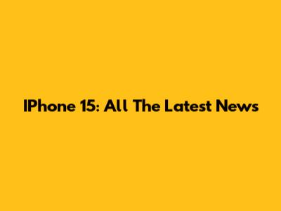 IPhone 15: All The Latest News