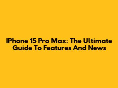 IPhone 15 Pro Max: The Ultimate Guide To Features And News