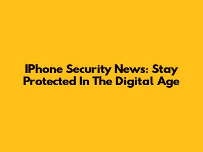 IPhone Security News: Stay Protected In The Digital Age