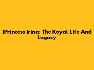 IPrincess Irina: The Royal Life And Legacy
