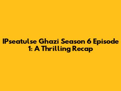 IPseatulse Ghazi Season 6 Episode 1: A Thrilling Recap