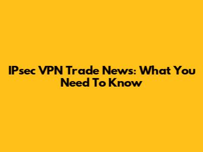 IPsec VPN Trade News: What You Need To Know