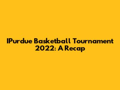 IPurdue Basketball Tournament 2022: A Recap