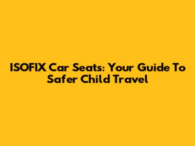 ISOFIX Car Seats: Your Guide To Safer Child Travel