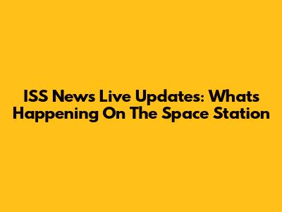 ISS News Live Updates: What's Happening On The Space Station