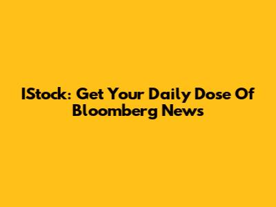 IStock: Get Your Daily Dose Of Bloomberg News