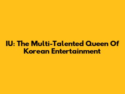 IU: The Multi-Talented Queen Of Korean Entertainment
