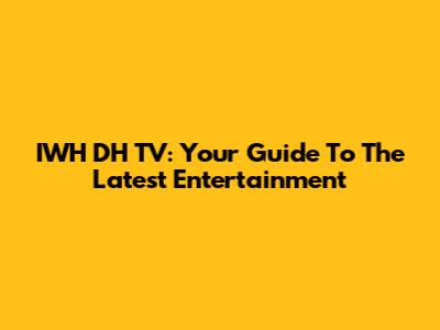 IWH DH TV: Your Guide To The Latest Entertainment