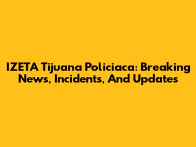 IZETA Tijuana Policiaca: Breaking News, Incidents, And Updates