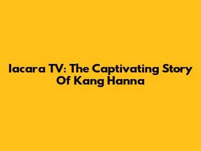 Iacara TV: The Captivating Story Of Kang Hanna