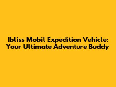 Ibliss Mobil Expedition Vehicle: Your Ultimate Adventure Buddy