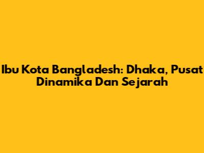 Ibu Kota Bangladesh: Dhaka, Pusat Dinamika Dan Sejarah