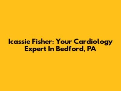 Icassie Fisher: Your Cardiology Expert In Bedford, PA