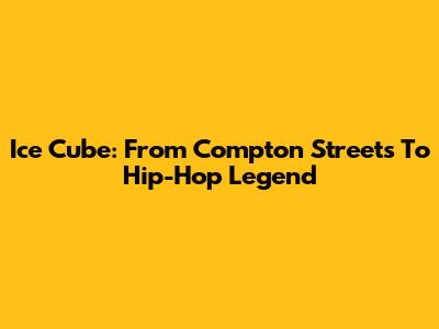 Ice Cube: From Compton Streets To Hip-Hop Legend