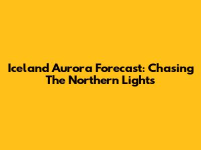 Iceland Aurora Forecast: Chasing The Northern Lights