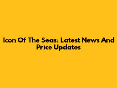 Icon Of The Seas: Latest News And Price Updates