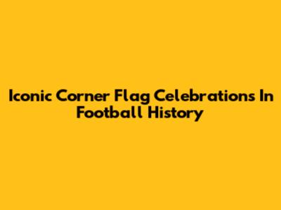 Iconic Corner Flag Celebrations In Football History