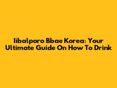 Iibalporo Bbae Korea: Your Ultimate Guide On How To Drink