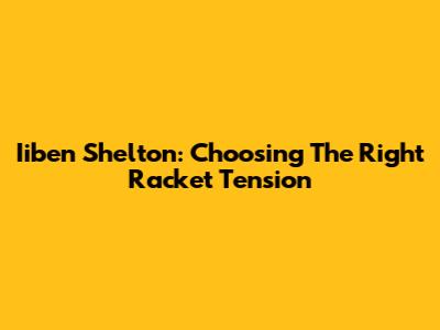 Iiben Shelton: Choosing The Right Racket Tension