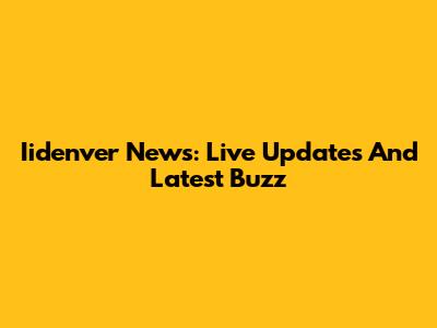 Iidenver News: Live Updates And Latest Buzz