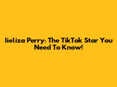 Iieliza Perry: The TikTok Star You Need To Know!