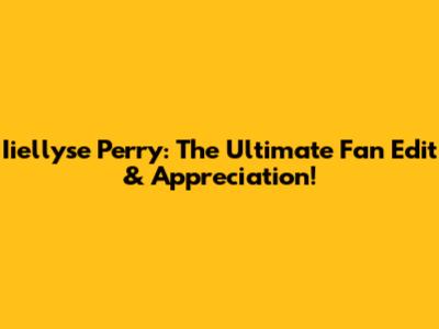 Iiellyse Perry: The Ultimate Fan Edit & Appreciation!