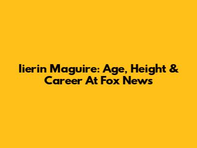 Iierin Maguire: Age, Height & Career At Fox News