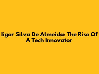 Iigor Silva De Almeida: The Rise Of A Tech Innovator