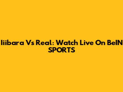 Iiibara Vs Real: Watch Live On BeIN SPORTS