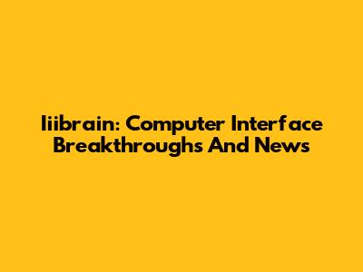 Iiibrain: Computer Interface Breakthroughs And News