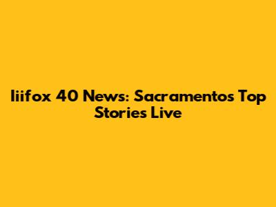 Iiifox 40 News: Sacramento's Top Stories Live