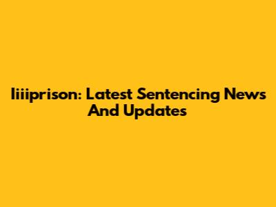 Iiiiprison: Latest Sentencing News And Updates