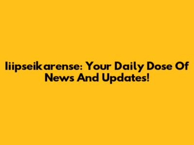 Iiipseikarense: Your Daily Dose Of News And Updates!