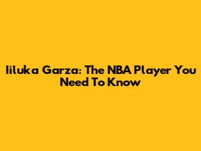 Iiluka Garza: The NBA Player You Need To Know