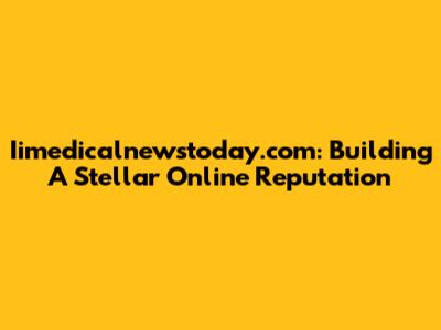 Iimedicalnewstoday.com: Building A Stellar Online Reputation