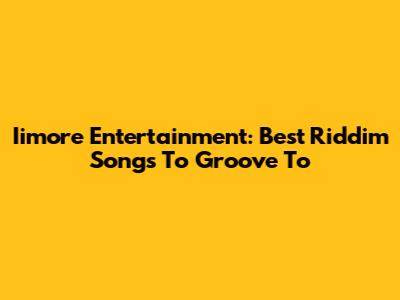 Iimore Entertainment: Best Riddim Songs To Groove To