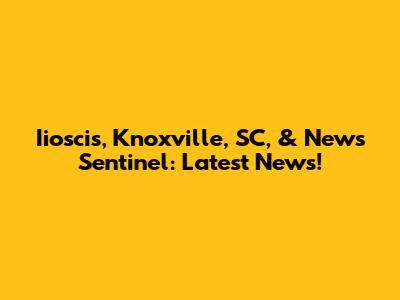 Iioscis, Knoxville, SC, & News Sentinel: Latest News!