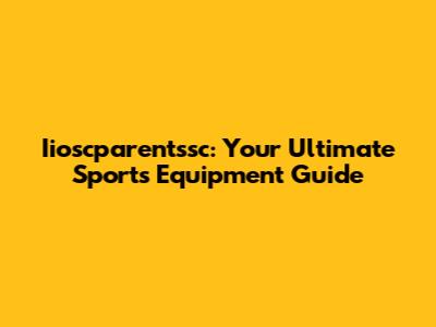Iioscparentssc: Your Ultimate Sports Equipment Guide