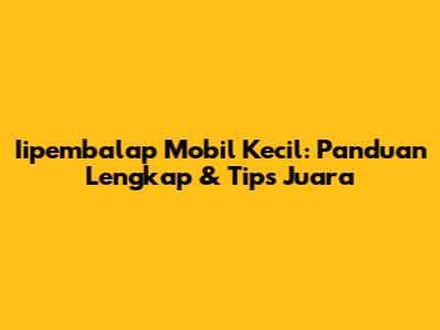 Iipembalap Mobil Kecil: Panduan Lengkap & Tips Juara