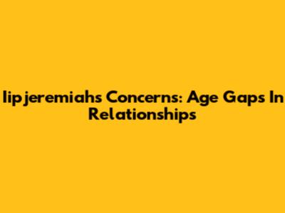 Iipjeremiah's Concerns: Age Gaps In Relationships