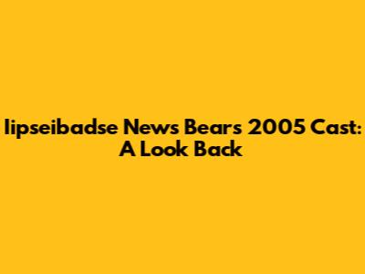 Iipseibadse News Bears 2005 Cast: A Look Back