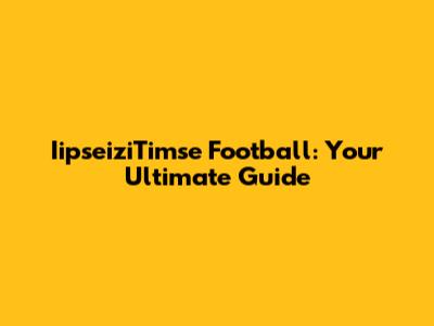 IipseiziTimse Football: Your Ultimate Guide