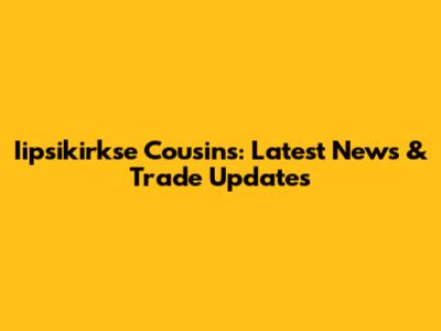 Iipsikirkse Cousins: Latest News & Trade Updates