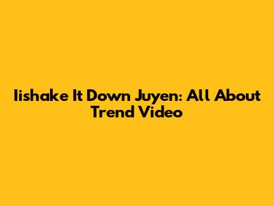 Iishake It Down Juyen: All About Trend Video