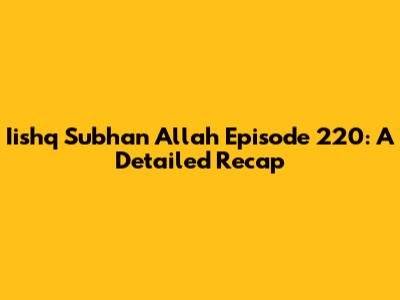 Iishq Subhan Allah Episode 220: A Detailed Recap